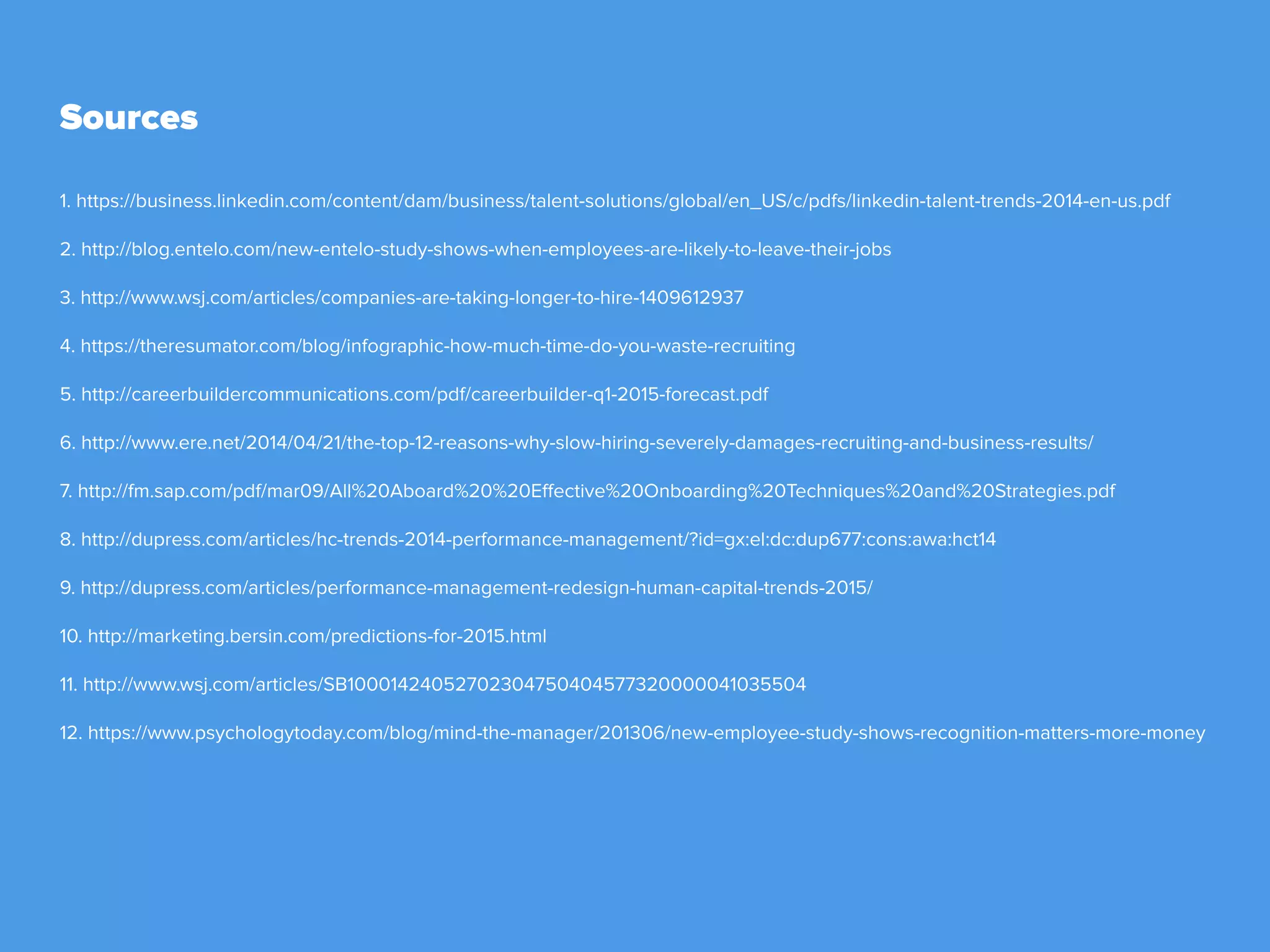 Sources
1. https://business.linkedin.com/content/dam/business/talent-solutions/global/en_US/c/pdfs/linkedin-talent-trends-2014-en-us.pdf
2. http://blog.entelo.com/new-entelo-study-shows-when-employees-are-likely-to-leave-their-jobs
3. http://www.wsj.com/articles/companies-are-taking-longer-to-hire-1409612937
4. https://theresumator.com/blog/infographic-how-much-time-do-you-waste-recruiting
5. http://careerbuildercommunications.com/pdf/careerbuilder-q1-2015-forecast.pdf
6. http://www.ere.net/2014/04/21/the-top-12-reasons-why-slow-hiring-severely-damages-recruiting-and-business-results/
7. http://fm.sap.com/pdf/mar09/All%20Aboard%20%20Effective%20Onboarding%20Techniques%20and%20Strategies.pdf
8. http://dupress.com/articles/hc-trends-2014-performance-management/?id=gx:el:dc:dup677:cons:awa:hct14
9. http://dupress.com/articles/performance-management-redesign-human-capital-trends-2015/
10. http://marketing.bersin.com/predictions-for-2015.html
11. http://www.wsj.com/articles/SB10001424052702304750404577320000041035504
12. https://www.psychologytoday.com/blog/mind-the-manager/201306/new-employee-study-shows-recognition-matters-more-money
 
