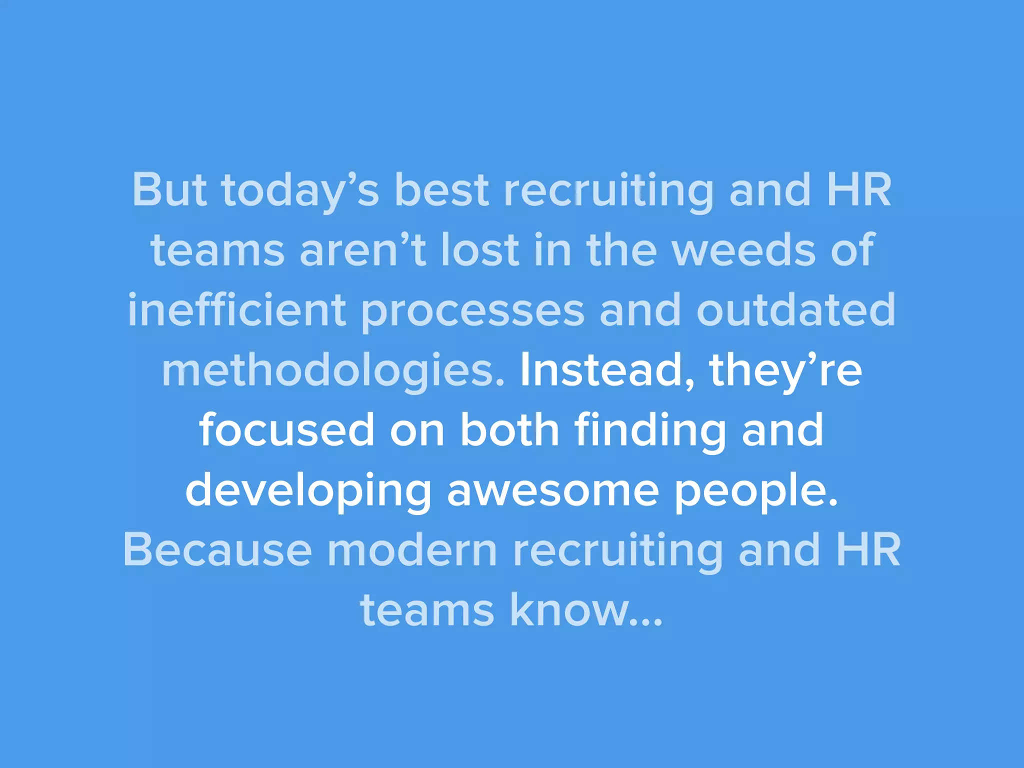 But today’s best recruiting and HR
teams aren’t lost in the weeds of
inefficient processes and outdated
methodologies. Instead, they’re
focused on both ﬁnding and
developing awesome people.
Because modern recruiting and HR
teams know...
 