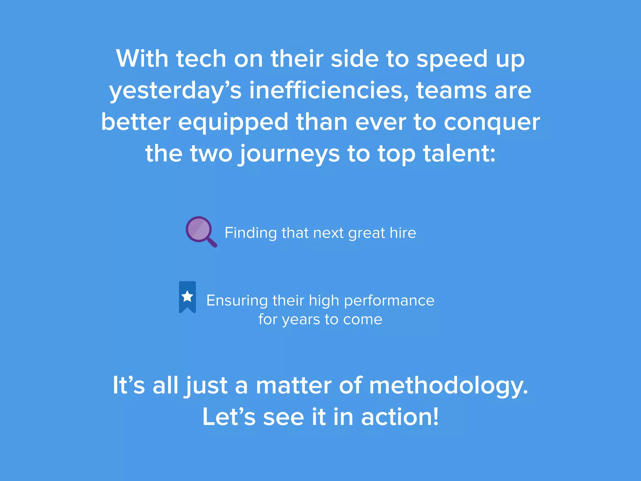 With tech on their side to speed up
yesterday’s inefficiencies, teams are
better equipped than ever to conquer
the two journeys to top talent:
Finding that next great hire
Ensuring their high performance
for years to come
It’s all just a matter of methodology.
Let’s see it in action!
 