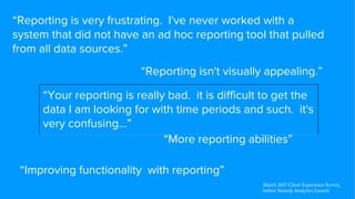 “Reporting is very frustrating. I've never worked with a
system that did not have an ad hoc reporting tool that pulled
from all data sources.”
“Reporting isn't visually appealing.”
“More reporting abilities”
“Your reporting is really bad. it is difficult to get the
data I am looking for with time periods and such. it's
very confusing…”
“Improving functionality with reporting”
March 2017 Client Experience Survey,
before Namely Analytics Launch
 