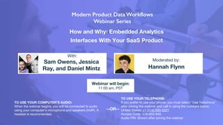 How and Why: Embedded Analytics
Interfaces With Your SaaS Product
Sam Owens, Jessica
Ray, and Daniel Mintz Hannah Flynn
With:
Moderated by:
TO USE YOUR COMPUTER'S AUDIO:
When the webinar begins, you will be connected to audio
using your computer's microphone and speakers (VoIP). A
headset is recommended.
Webinar will begin:
11:00 am, PST
TO USE YOUR TELEPHONE:
If you prefer to use your phone, you must select "Use Telephone"
after joining the webinar and call in using the numbers below.
United States: +1 (415) 930-5321
Access Code: 478-653-645
Audio PIN: Shown after joining the webinar
--OR--
 