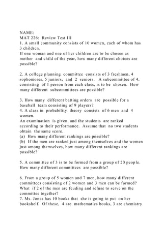 NAME:
MAT 226: Review Test III
1. A small community consists of 10 women, each of whom has
3 children.
If one woman and one of her children are to be chosen as
mother and child of the year, how many different choices are
possible?
2. A college planning committee consists of 3 freshmen, 4
sophomores, 5 juniors, and 2 seniors. A subcommittee of 4,
consisting of 1 person from each class, is to be chosen. How
many different subcommittees are possible?
3. How many different batting orders are possible for a
baseball team consisting of 9 players?
4. A class in probability theory consists of 6 men and 4
women.
An examination is given, and the students are ranked
according to their performance. Assume that no two students
obtain the same score.
(a) How many different rankings are possible?
(b) If the men are ranked just among themselves and the women
just among themselves, how many different rankings are
possible?
5. A committee of 3 is to be formed from a group of 20 people.
How many different committees are possible?
6. From a group of 5 women and 7 men, how many different
committees consisting of 2 women and 3 men can be formed?
What if 2 of the men are feuding and refuse to serve on the
committee together?
7. Ms. Jones has 10 books that she is going to put on her
bookshelf. Of these, 4 are mathematics books, 3 are chemistry
 