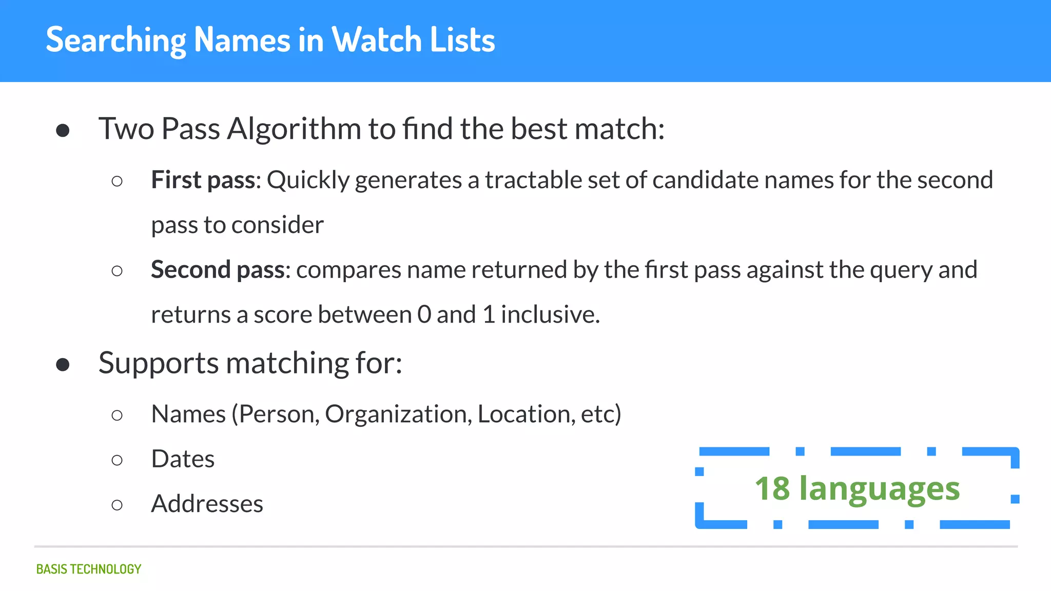 BASIS TECHNOLOGY
Searching Names in Watch Lists
● Two Pass Algorithm to ﬁnd the best match:
○ First pass: Quickly generates a tractable set of candidate names for the second
pass to consider
○ Second pass: compares name returned by the ﬁrst pass against the query and
returns a score between 0 and 1 inclusive.
● Supports matching for:
○ Names (Person, Organization, Location, etc)
○ Dates
○ Addresses
18 languages
 