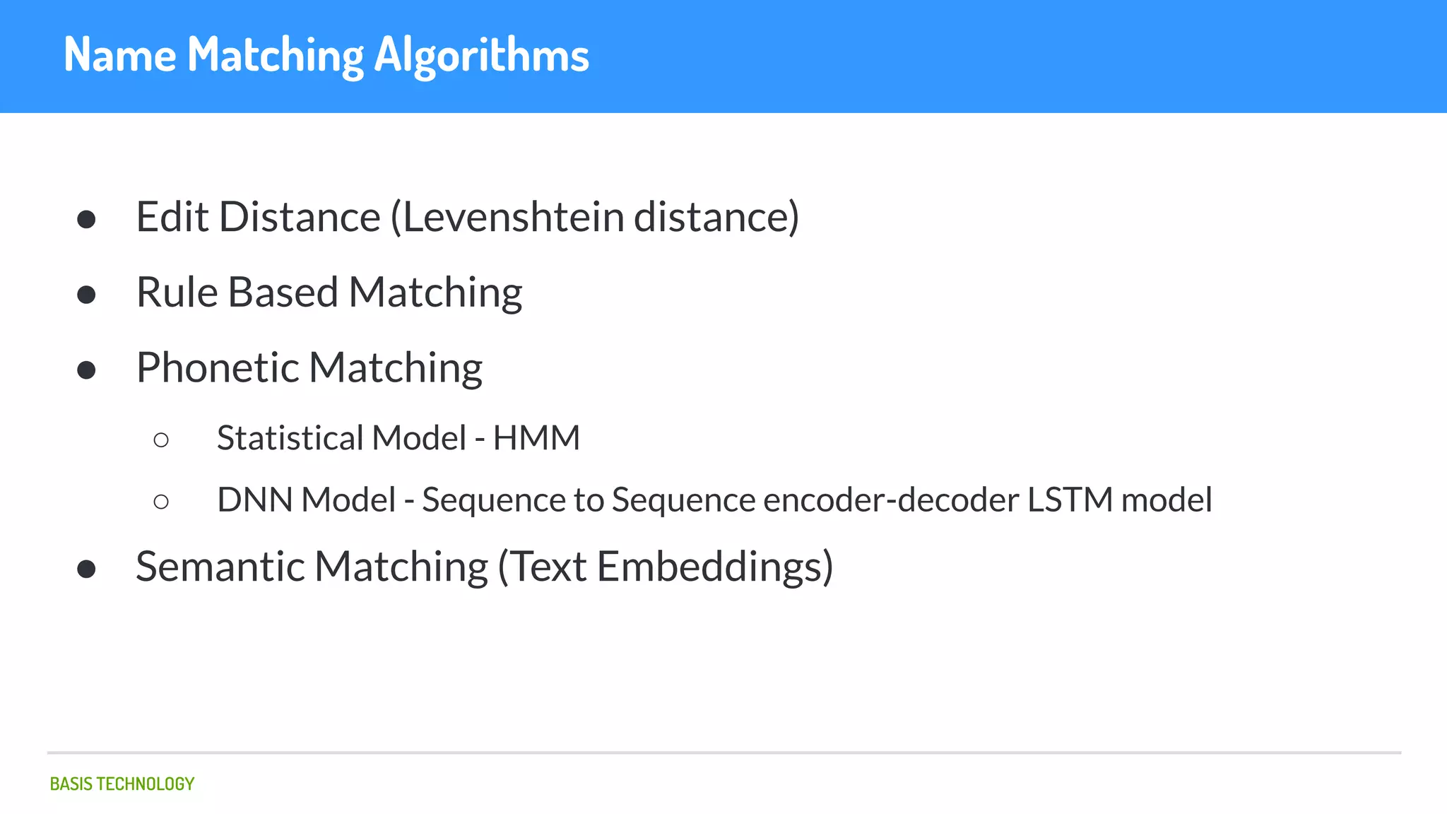 BASIS TECHNOLOGY
Name Matching Algorithms
● Edit Distance (Levenshtein distance)
● Rule Based Matching
● Phonetic Matching
○ Statistical Model - HMM
○ DNN Model - Sequence to Sequence encoder-decoder LSTM model
● Semantic Matching (Text Embeddings)
 