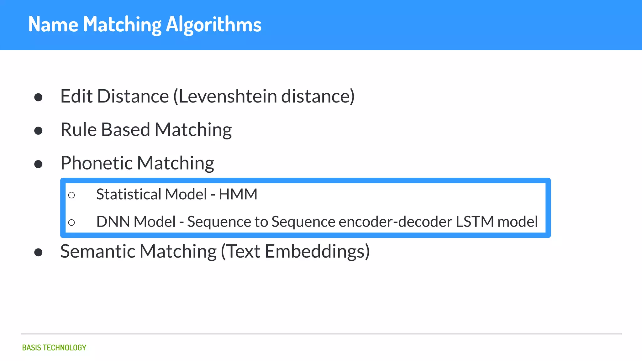 BASIS TECHNOLOGY
Name Matching Algorithms
● Edit Distance (Levenshtein distance)
● Rule Based Matching
● Phonetic Matching
○ Statistical Model - HMM
○ DNN Model - Sequence to Sequence encoder-decoder LSTM model
● Semantic Matching (Text Embeddings)
 