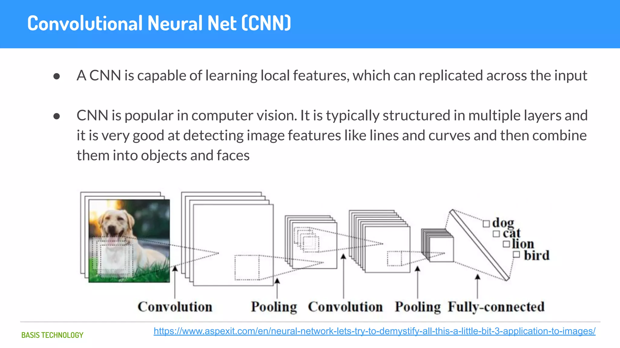BASIS TECHNOLOGY
Convolutional Neural Net (CNN)
● A CNN is capable of learning local features, which can replicated across the input
● CNN is popular in computer vision. It is typically structured in multiple layers and
it is very good at detecting image features like lines and curves and then combine
them into objects and faces
https://www.aspexit.com/en/neural-network-lets-try-to-demystify-all-this-a-little-bit-3-application-to-images/
 