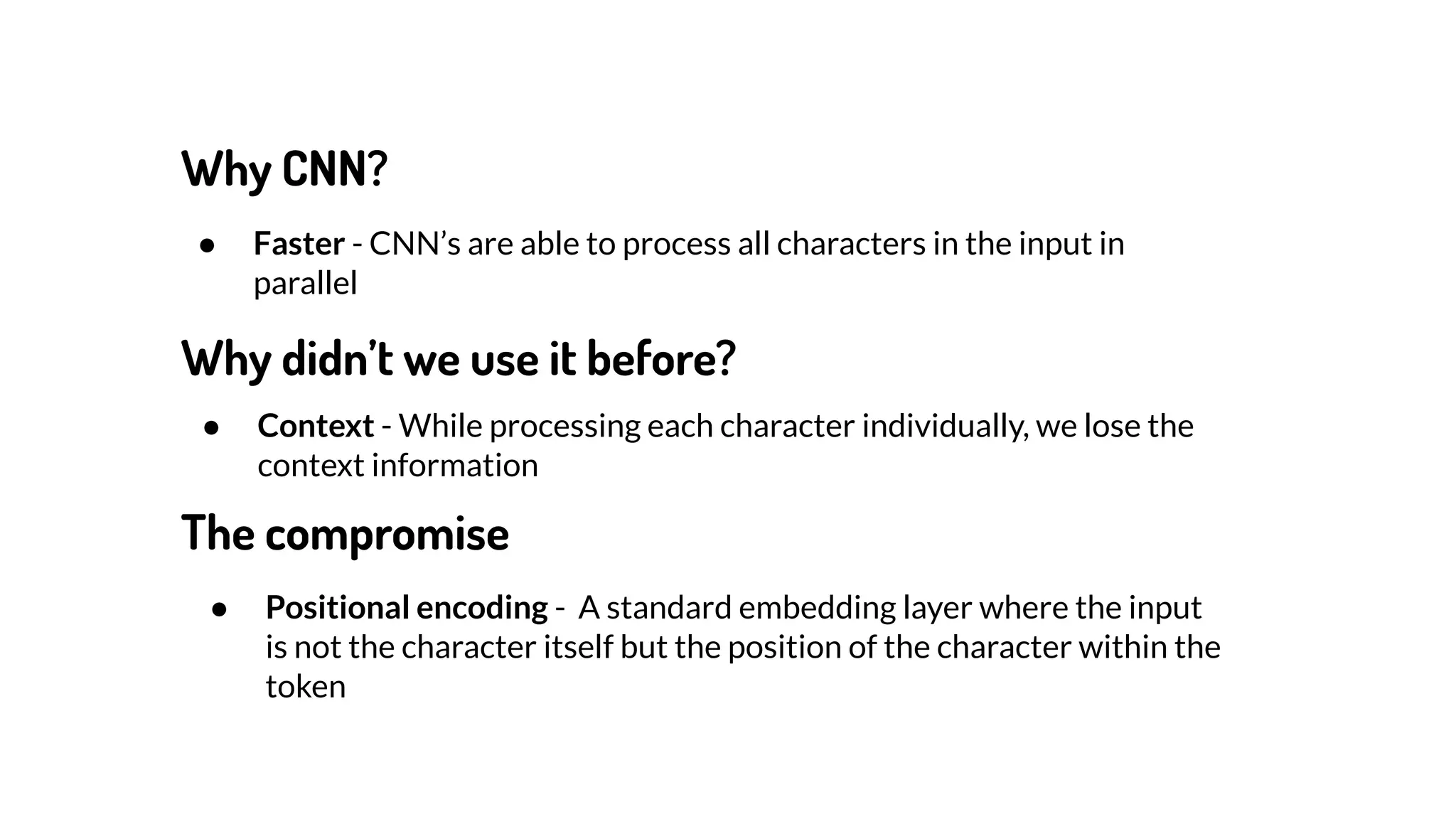 Why CNN?
● Faster - CNN’s are able to process all characters in the input in
parallel
● Context - While processing each character individually, we lose the
context information
Why didn’t we use it before?
The compromise
● Positional encoding - A standard embedding layer where the input
is not the character itself but the position of the character within the
token
 