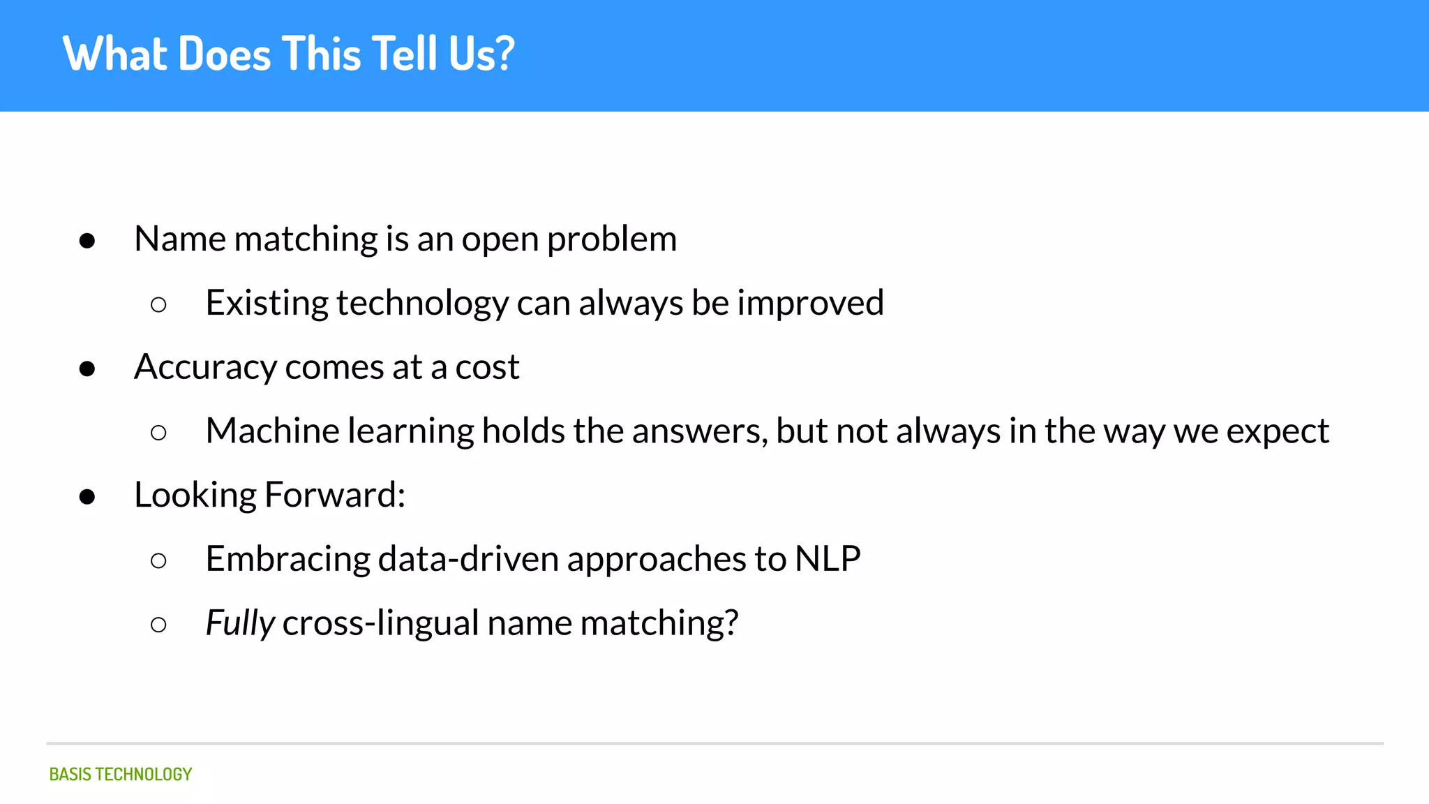 BASIS TECHNOLOGY
What Does This Tell Us?
● Name matching is an open problem
○ Existing technology can always be improved
● Accuracy comes at a cost
○ Machine learning holds the answers, but not always in the way we expect
● Looking Forward:
○ Embracing data-driven approaches to NLP
○ Fully cross-lingual name matching?
 