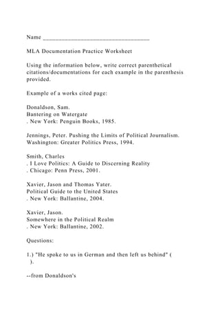 Name __________________________________
MLA Documentation Practice Worksheet
Using the information below, write correct parenthetical
citations/documentations for each example in the parenthesis
provided.
Example of a works cited page:
Donaldson, Sam.
Bantering on Watergate
. New York: Penguin Books, 1985.
Jennings, Peter. Pushing the Limits of Political Journalism.
Washington: Greater Politics Press, 1994.
Smith, Charles
. I Love Politics: A Guide to Discerning Reality
. Chicago: Penn Press, 2001.
Xavier, Jason and Thomas Yater.
Political Guide to the United States
. New York: Ballantine, 2004.
Xavier, Jason.
Somewhere in the Political Realm
. New York: Ballantine, 2002.
Questions:
1.) "He spoke to us in German and then left us behind" (
).
--from Donaldson's
 