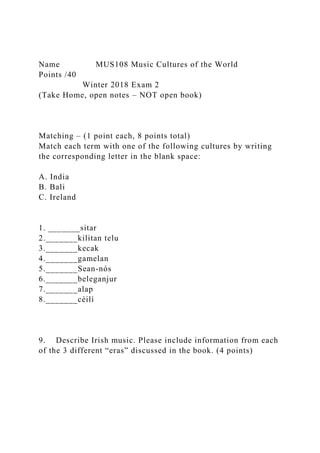 Name MUS108 Music Cultures of the World
Points /40
Winter 2018 Exam 2
(Take Home, open notes – NOT open book)
Matching – (1 point each, 8 points total)
Match each term with one of the following cultures by writing
the corresponding letter in the blank space:
A. India
B. Bali
C. Ireland
1. _______sitar
2._______kilitan telu
3._______kecak
4._______gamelan
5._______Sean-nós
6._______beleganjur
7._______alap
8._______céilí
9. Describe Irish music. Please include information from each
of the 3 different “eras” discussed in the book. (4 points)
 