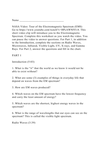 Name _______________________________
NASA Video: Tour of the Electromagnetic Spectrum (EMS)
Go to https://www.youtube.com/watch?v=HPcAWNlVl-8. This
short video clip will introduce you to the Electromagnetic
Spectrum. Complete this worksheet as you watch the video. You
can pause the video to answer questions. For Part 1, in addition
to the Introduction, complete the sections on Radio Waves,
Microwaves, Infrared, Visible Light, UV, X-rays, and Gamma
Rays. For Part 2, answer the questions and fill in the chart.
PART 1
Introduction (5:03)
1. What is the “it” that the world as we know it would not be
able to exist without?
2. What are some (3) examples of things in everyday life that
depend on waves from the EM spectrum?
3. How are EM waves produced?
4. Which waves on the EM spectrum have the lowest frequency
and carry the least amount of energy?
5. Which waves are the shortest, highest energy waves in the
spectrum?
6. What is the range of wavelengths that our eyes can see on the
spectrum? This is called the visible light spectrum.
Radio Waves (3:39)
 