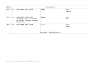 Kurs 11-2 // Planung 1. Kurshalbjahr // R. Hausmann // ÖDG // Stand 13.08.16 4
29.12.16 Weihnachtsferien
05.01.17 17 KUNST LIEBEN_KUNST HASSEN Hilke Impuls?
Charline
12.01.17 18 KUNST LIEBEN_KUNST HASSEN
evtl. Ausstellungsbesuch ars viva 2017
Jan Paul Evers, Leon Kahane und Jumana
Manna // Kloster
Paula Impuls?
Till
19.01.17 19 KUNST LIEBEN_KUNST HASSEN Jonas Impuls?
Marten
Notenschluss 1. Halbjahr (Mi 25.01.17)
 
