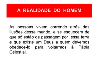 As pessoas vivem correndo atrás das
ilusões desse mundo, e se esquecem de
que só estão de passagem por essa terra
e que existe um Deus a quem devemos
obedece-lo para voltarmos à Pátria
Celestial.
A REALIDADE DO HOMEM
 