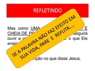 REFLETINDO
Mas como UMA PESSOA OCUPADA E
CHEIA DE PREOCUPAÇÕES conseguirá
ouvir a voz de Deus e praticar o que Ele
ensina?
Preste atenção no que disse Jesus.
 