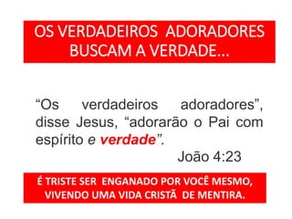 “Os verdadeiros adoradores”,
disse Jesus, “adorarão o Pai com
espírito e verdade”.
João 4:23
OS VERDADEIROS ADORADORES
BUSCAM A VERDADE...
É TRISTE SER ENGANADO POR VOCÊ MESMO,
VIVENDO UMA VIDA CRISTÃ DE MENTIRA.
 