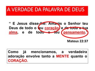 “ E Jesus disse-lhe: Amarás o Senhor teu
Deus de todo o teu coração, e de toda a tua
alma, e de todo o teu pensamento.”
Mateus 22:37
A VERDADE DA PALAVRA DE DEUS
Como já mencionamos, a verdadeira
adoração envolve tanto a MENTE quanto o
CORAÇÃO.
 