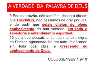 9 Por esta razão, nós também, desde o dia em
que OUVIMOS, não cessamos de orar por vós,
e de pedir que sejais cheios do pleno
conhecimento da sua vontade, em toda a
sabedoria e entendimento espiritual;
10 para que possais andar de maneira digna
do Senhor, agradando-lhe em tudo, frutificando
em toda boa obra, e crescendo no
conhecimento de Deus.
COLOSSENSES 1:9-10
A VERDADE DA PALAVRA DE DEUS
 