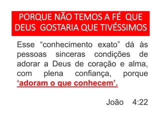Esse “conhecimento exato” dá às
pessoas sinceras condições de
adorar a Deus de coração e alma,
com plena confiança, porque
‘adoram o que conhecem’.
João 4:22
PORQUE NÃO TEMOS A FÉ QUE
DEUS GOSTARIA QUE TIVÉSSIMOS
 
