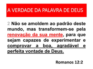 A VERDADE DA PALAVRA DE DEUS
2 Não se amoldem ao padrão deste
mundo, mas transformem-se pela
renovação da sua mente, para que
sejam capazes de experimentar e
comprovar a boa, agradável e
perfeita vontade de Deus.
Romanos 12:2
 