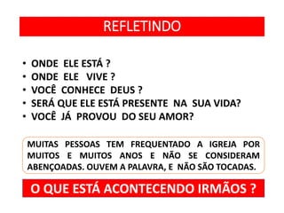 REFLETINDO
• ONDE ELE ESTÁ ?
• ONDE ELE VIVE ?
• VOCÊ CONHECE DEUS ?
• SERÁ QUE ELE ESTÁ PRESENTE NA SUA VIDA?
• VOCÊ JÁ PROVOU DO SEU AMOR?
MUITAS PESSOAS TEM FREQUENTADO A IGREJA POR
MUITOS E MUITOS ANOS E NÃO SE CONSIDERAM
ABENÇOADAS. OUVEM A PALAVRA, E NÃO SÃO TOCADAS.
O QUE ESTÁ ACONTECENDO IRMÃOS ?
 