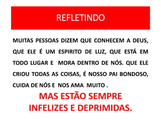 REFLETINDO
MUITAS PESSOAS DIZEM QUE CONHECEM A DEUS,
QUE ELE É UM ESPIRITO DE LUZ, QUE ESTÁ EM
TODO LUGAR E MORA DENTRO DE NÓS. QUE ELE
CRIOU TODAS AS COISAS, É NOSSO PAI BONDOSO,
CUIDA DE NÓS E NOS AMA MUITO .
MAS ESTÃO SEMPRE
INFELIZES E DEPRIMIDAS.
 
