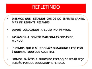 • DIZEMOS QUE ESTAMOS CHEIOS DO ESPIRITO SANTO,
MAS DE REPENTE PECAMOS.
• DEPOIS COLOCAMOS A CULPA NO INIMIGO.
• PASSAMOS A CONFORMAR COM AS COISAS DO
MUNDO.
• DIZEMOS QUE O MUNDO JAZZ O MALÍGNO E POR ISSO
É NORMAL TUDO QUE ACONTECE.
• SOMOS FALÍVEIS E FILHOS DO PECADO, SE PECAR PEÇO
PERDÃO PORQUE DEUS SEMPRE PERDOA.
REFLETINDO
 