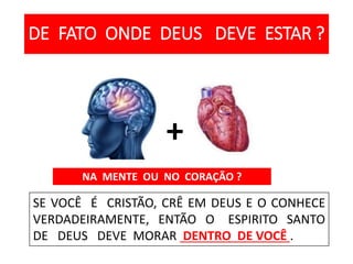 DE FATO ONDE DEUS DEVE ESTAR ?
NA MENTE OU NO CORAÇÃO ?
SE VOCÊ É CRISTÃO, CRÊ EM DEUS E O CONHECE
VERDADEIRAMENTE, ENTÃO O ESPIRITO SANTO
DE DEUS DEVE MORAR DENTRO DE VOCÊ .
+
 
