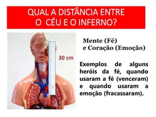 QUAL A DISTÂNCIA ENTRE
O CÉU E O INFERNO?
Mente (Fé)
e Coração (Emoção)
Exemplos de alguns
heróis da fé, quando
usaram a fé (venceram)
e quando usaram a
emoção (fracassaram).
 