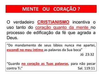 MENTE OU CORAÇÃO ?
O verdadeiro CRISTIANISMO incentiva o
uso tanto do coração quanto da mente no
processo de edificação da fé que agrada a
Deus.
“Do mandamento de seus lábios nunca me apartei,
escondi no meu íntimo as palavras da Sua boca”
Jó 23:32
“Guardo no coração as Tuas palavras, para não pecar
contra Ti.” Sal. 119:11
 