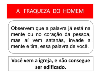 A FRAQUEZA DO HOMEM
Observem que a palavra já está na
mente ou no coração da pessoa,
mas aí vem satanás, invade a
mente e tira, essa palavra de você.
Você vem a igreja, e não consegue
ser edificado.
 