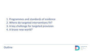 Outline
1. Programmes and standards of evidence
2. Where do targeted interventions fit?
3. A key challenge for targeted provision
4. A brave new world?
 