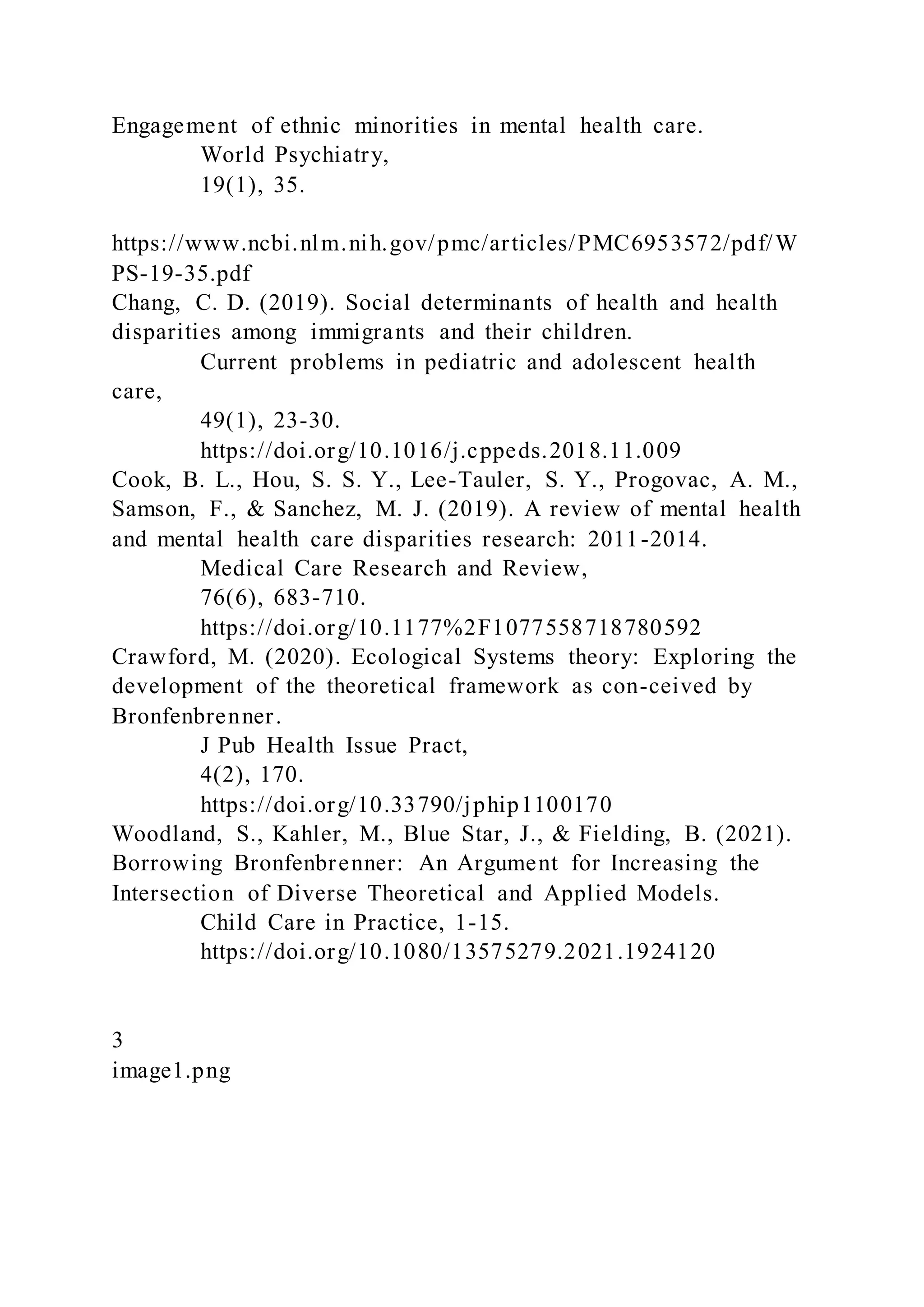 Engagement of ethnic minorities in mental health care.
World Psychiatry,
19(1), 35.
https://www.ncbi.nlm.nih.gov/pmc/articles/PMC6953572/pdf/W
PS-19-35.pdf
Chang, C. D. (2019). Social determinants of health and health
disparities among immigrants and their children.
Current problems in pediatric and adolescent health
care,
49(1), 23-30.
https://doi.org/10.1016/j.cppeds.2018.11.009
Cook, B. L., Hou, S. S. Y., Lee-Tauler, S. Y., Progovac, A. M.,
Samson, F., & Sanchez, M. J. (2019). A review of mental health
and mental health care disparities research: 2011-2014.
Medical Care Research and Review,
76(6), 683-710.
https://doi.org/10.1177%2F1077558718780592
Crawford, M. (2020). Ecological Systems theory: Exploring the
development of the theoretical framework as con-ceived by
Bronfenbrenner.
J Pub Health Issue Pract,
4(2), 170.
https://doi.org/10.33790/jphip1100170
Woodland, S., Kahler, M., Blue Star, J., & Fielding, B. (2021).
Borrowing Bronfenbrenner: An Argument for Increasing the
Intersection of Diverse Theoretical and Applied Models.
Child Care in Practice, 1-15.
https://doi.org/10.1080/13575279.2021.1924120
3
image1.png
 