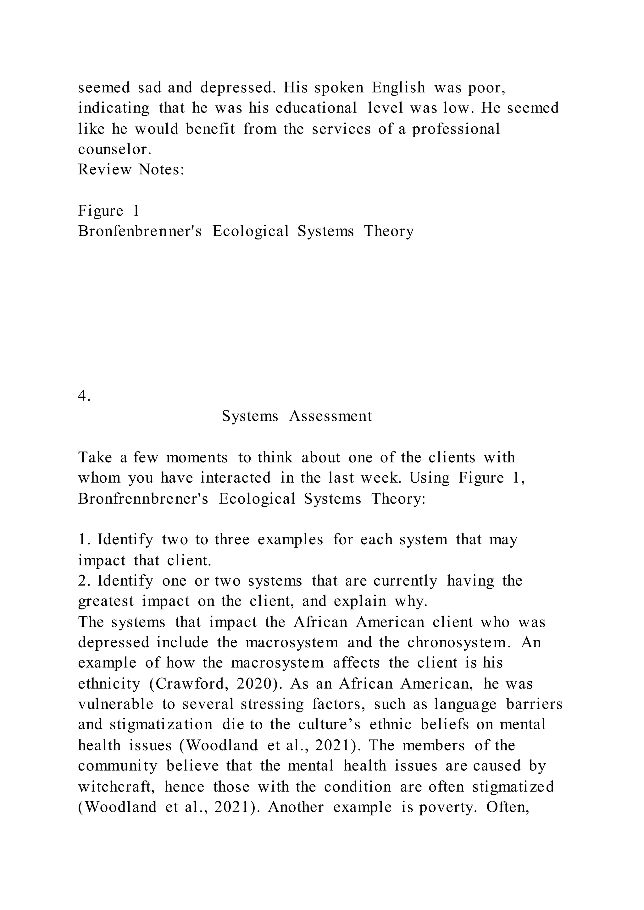 seemed sad and depressed. His spoken English was poor,
indicating that he was his educational level was low. He seemed
like he would benefit from the services of a professional
counselor.
Review Notes:
Figure 1
Bronfenbrenner's Ecological Systems Theory
4.
Systems Assessment
Take a few moments to think about one of the clients with
whom you have interacted in the last week. Using Figure 1,
Bronfrennbrener's Ecological Systems Theory:
1. Identify two to three examples for each system that may
impact that client.
2. Identify one or two systems that are currently having the
greatest impact on the client, and explain why.
The systems that impact the African American client who was
depressed include the macrosystem and the chronosystem. An
example of how the macrosystem affects the client is his
ethnicity (Crawford, 2020). As an African American, he was
vulnerable to several stressing factors, such as language barriers
and stigmatization die to the culture’s ethnic beliefs on mental
health issues (Woodland et al., 2021). The members of the
community believe that the mental health issues are caused by
witchcraft, hence those with the condition are often stigmatized
(Woodland et al., 2021). Another example is poverty. Often,
 