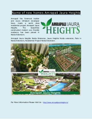 Name of new homes Amrapali Jaura Heights 
Amrapali the foremost builder and Jaura Infratech developer have, made a world class residential project Amrapali Jaura Heights. The beautifully constructed modern eco friendly residency has been placed in Noida Extension. 
Amrapali Jaura Heights Noida Extension, Jaura Heights Noida extension, flats in Noida Extension, Residential Project Noida Extension. 
For More Information Please Visit Us - http://www.amrapalijauraheights.in/ 
 