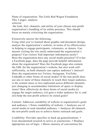 Name of organization: The Little Red Wagon Foundation
This 3 pages. analysis
criticize
the look, feel, channels, and utility of your chosen non-profit
organization’s handling of its online presence. This should
focus on mainly criticizing the organization.
Extensively answer the following:
Using what you’ve learned about graphic and document design,
analyze the organization’s website, in terms of its effectiveness
in helping to engage participants, volunteers, or donors. Can
anyone visiting the site easily understand the organization’s
purpose? Can visitors find important information easily?
Does the organization have any social media presence? If it has
a Facebook page, does the page provide helpful information
about the organization? Does the Facebook page also contain
the URL for the organization’s website, but also work self-
sufficiently, so both channels can capture audience’s interest?
Does the organization use Twitter, Instagram, YouTube,
LinkedIn or other forms of social media? If the non-profit does
use one or more of these channels to reach their target audience,
is the content more or less replicated across different channels,
just changing to accommodate limitations of space or display
items? How effectively do these forms of social media (i)
engage the target audience, (ii) gain a wider audience for it, and
(iii) help the non-profit achieve its stated goals?
Content: Addresses suitability of website to organization's goals
and audience. • Notes readability of website. • Analyzes use of
social media to read intended audience. • Analyzes all channels
the non-profit could use to achieve better outreach and goals.
Credibility: Provides specifics to back up generalizations. •
Uses documented research to arrive at conclusions. • Displays
appropriate use of logic. • Shows mastery of conventions for
 
