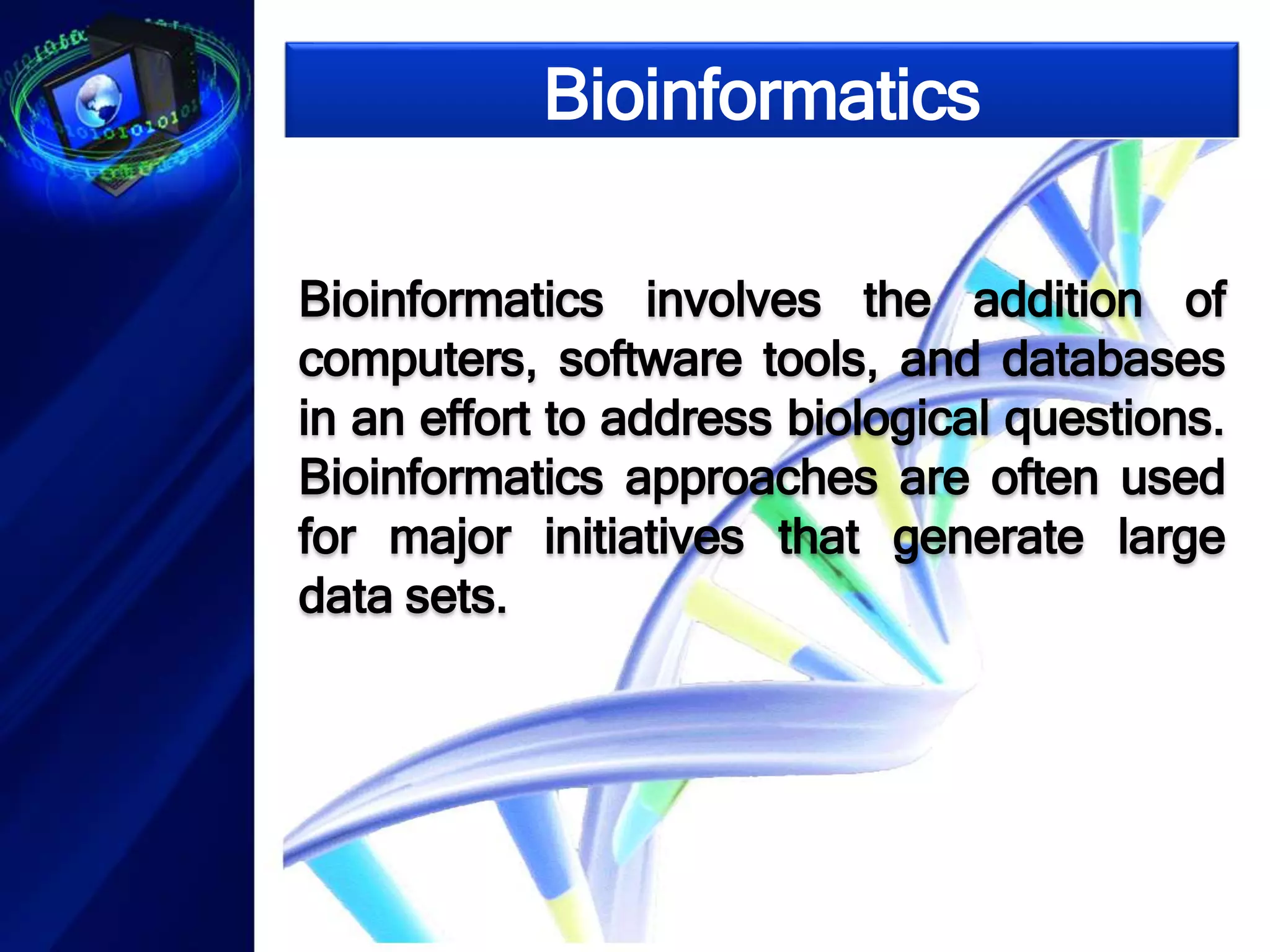 Bioinformatics 
Bioinformatics involves the addition of 
computers, software tools, and databases 
in an effort to address biological questions. 
Bioinformatics approaches are often used 
for major initiatives that generate large 
data sets. 
 