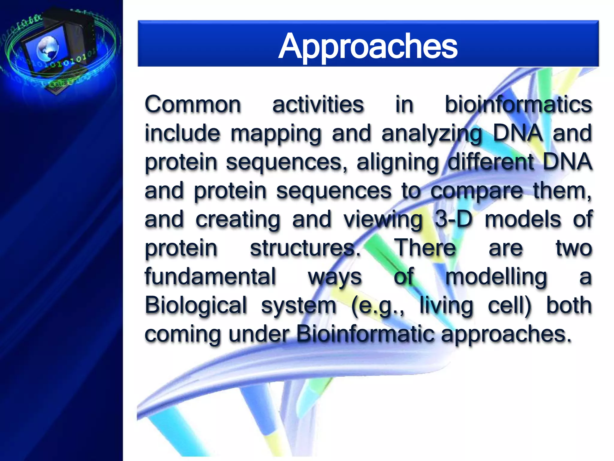 Approaches 
Common activities in bioinformatics 
include mapping and analyzing DNA and 
protein sequences, aligning different DNA 
and protein sequences to compare them, 
and creating and viewing 3-D models of 
protein structures. There are two 
fundamental ways of modelling a 
Biological system (e.g., living cell) both 
coming under Bioinformatic approaches. 
 