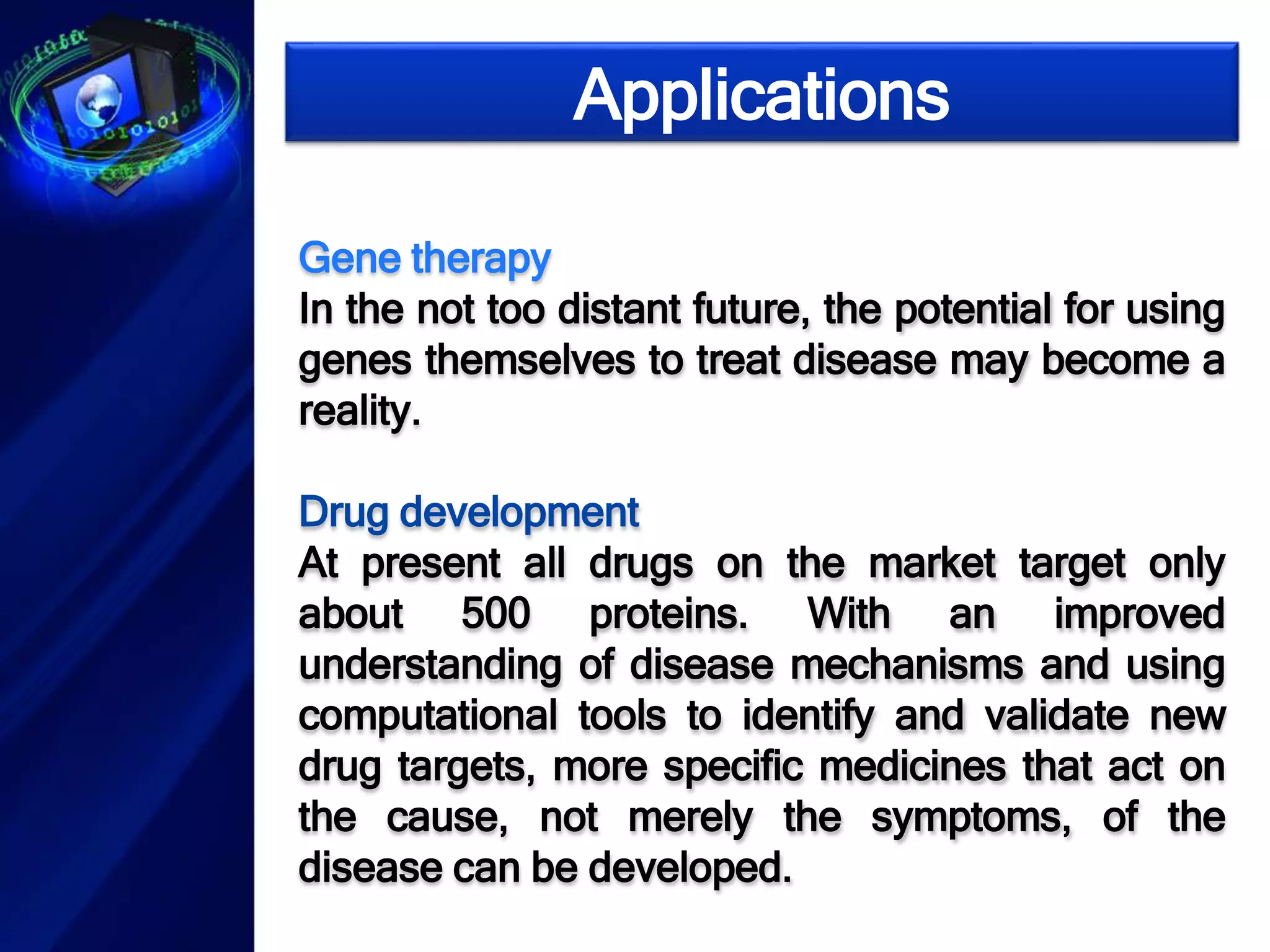 Applications 
Gene therapy 
In the not too distant future, the potential for using 
genes themselves to treat disease may become a 
reality. 
Drug development 
At present all drugs on the market target only 
about 500 proteins. With an improved 
understanding of disease mechanisms and using 
computational tools to identify and validate new 
drug targets, more specific medicines that act on 
the cause, not merely the symptoms, of the 
disease can be developed. 
 