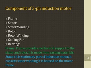 Component of 3-ph induction motor
» Frame
» Stator
» StatorWinding
» Rotor
» RotorWinding
» CoolingFan
» Bearings
Frame:Frameprovidesmechanicalsupporttothe
statorandrotor.Itismadefromcastingmaterials.
Stator:Itisstationarypartofinductionmotor.It
consistsstatorwindingIt ishousedonthemotor
frame.
10
 