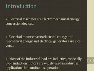Introduction
» ElectricalMachinesareElectromechanicalenergy
conversiondevices.
» Electricalmotorcovertselectricalenergyinto
mechanicalenergyandelectricalgeneratorsarevice
versa.
» MostoftheIndustrialloadareinductive,especially
3-phinductionmotorsarewidelyusedinindustrial
applicationsfor continuousoperation.
3
 