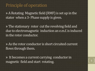 Principle of operation
» ARotating Magneticfield(RMF)issetup inthe
stator whena3-Phasesupply isgiven.
» Thestationary rotor cuttherevolving fieldand
duetoelectromagnetic inductionane.m.f.isinduced
intherotorconductor.
» Astherotorconductorisshortcircuitedcurrent
flowsthroughthem.
» It becomesacurrentcarrying conductorin
magnetic fieldandstart rotating. 5
 