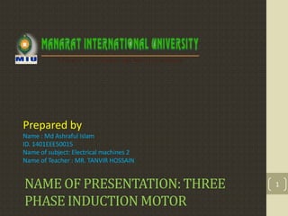 NAME OF PRESENTATION: THREE
PHASE INDUCTION MOTOR
Prepared by
Name : Md Ashraful Islam
ID. 1401EEE50015
Name of subject: Electrical machines 2
Name of Teacher : MR. TANVIR HOSSAIN
1
 
