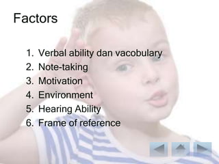 Factors

  1.   Verbal ability dan vacobulary
  2.   Note-taking
  3.   Motivation
  4.   Environment
  5.   Hearing Ability
  6.   Frame of reference
 