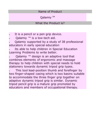 Name of Product
Qalamiy TM
What the Product is?
 It is a pencil or a pen grip device.
 Qalamiy ™ is a low-tech aid.
 Qalamiy supported by a study of 38 professional
educators in early special education
 Its able to help children in Special Education
Learning Problems to write better.
 Qalamiy ™ design is an adaptive tool that
combines elements of ergonomic and massage
therapy to help children with special needs to hold
stationery towards dynamic tripod grip types.
 This tool lead-position thumb and forefinger by
two finger-shaped casing which is two basins suitable
to accommodate the three finger grip together on
adaptive dynamic tripod grip is similar. Dynamic
tripod pencil grip is a mature grip promoted by
educators and members of occupational therapy.
 