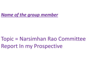 Name of the group member
Topic = Narsimhan Rao Committee
Report In my Prospective
 