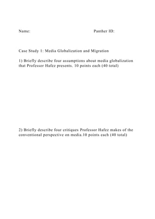 Name: Panther ID:
Case Study 1: Media Globalization and Migration
1) Briefly describe four assumptions about media globalization
that Professor Hafez presents. 10 points each (40 total)
2) Briefly describe four critiques Professor Hafez makes of the
conventional perspective on media.10 points each (40 total)
 
