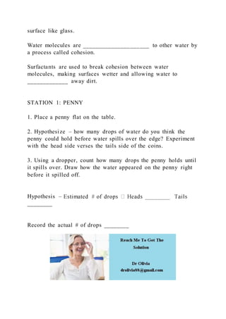 surface like glass.
Water molecules are _____________________ to other water by
a process called cohesion.
Surfactants are used to break cohesion between water
molecules, making surfaces wetter and allowing water to
_____________ away dirt.
STATION 1: PENNY
1. Place a penny flat on the table.
2. Hypothesize – how many drops of water do you think the
penny could hold before water spills over the edge? Experiment
with the head side verses the tails side of the coins.
3. Using a dropper, count how many drops the penny holds until
it spills over. Draw how the water appeared on the penny right
before it spilled off.
Hypothesis –
________
Record the actual # of drops ________
 