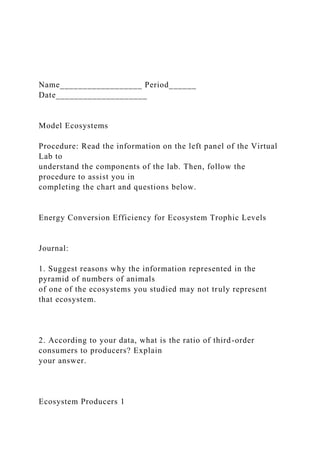 Name__________________ Period______
Date____________________
Model Ecosystems
Procedure: Read the information on the left panel of the Virtual
Lab to
understand the components of the lab. Then, follow the
procedure to assist you in
completing the chart and questions below.
Energy Conversion Efficiency for Ecosystem Trophic Levels
Journal:
1. Suggest reasons why the information represented in the
pyramid of numbers of animals
of one of the ecosystems you studied may not truly represent
that ecosystem.
2. According to your data, what is the ratio of third-order
consumers to producers? Explain
your answer.
Ecosystem Producers 1
 
