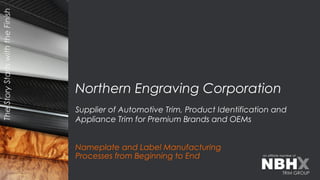 TheStoryStartswiththeFinish
an affiliate member of
Nameplate and Label Manufacturing
Processes from Beginning to End
Northern Engraving Corporation
Supplier of Automotive Trim, Product Identification and
Appliance Trim for Premium Brands and OEMs
 