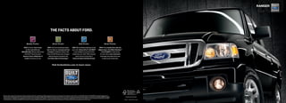 ranger




                                                                                                                 the facts about ford.


                                                        Quality Trucks.                                               Green Trucks.                                                  Safe Trucks.                                                 Smart Trucks.

                                               fact:Fordhasmore trucks                                 fact:Fordvansandpickupsachieve                       fact:We’reworkingtohelpkeepyouand                         fact:Fromexclusive box-side and
                                                  on the road with over                                  best-in-class or unsurpassed fuel                           yourssafe.advancetrac® with rsc® 3                          tailgate stepstoford Work solutionstM
                                            250,000 milesthananyotherbrand.1                        economyin3differentclasses.2And                        isnowavailableonmoreFordTruck                              toford sYnc,®nootherbrand
                                                AndFordF-Serieshasbeen                             PowerStroke ®dieselsmeetstringent                       modelsthanever.AndF-150’sextensive                         oftrucksoffers more innovative
                                              america’s best-selling line of                               federalemissionsstandardswith                              safetyfeatureshelpmakeit                               technologyandproductivitytools
                                                trucksfor32yearsinarow.                             ford clean diesel technology.tM                             america’s safest full-size Pickup.4                                  tohelpyougetthejobdone.



                                                                                                                     Visit fordvehicles.com to learn more.




 BasedonvehicleregistrationdataandlatestodometerreadingsavailabletoR.L.PolkCo.for1992andnewermodelyearfull-sizepickupsandvansstillontheroadintheU.S.asofApril2008.2BasedonF-1502010EPA-estimated15mpgcity/21hwy.,
1

 4x2with4.6L3-valveV8engine(classisNon-HybridFull-SizePickupsunder8500lbs.GVWR);Ranger2010EPA-estimated22mpgcity/27hwy.,4x2with2.3Lengineand5-speedmanualtransmission;andTransitConnectSmallVan2010EPA-estimated                            Printed in USA. Please recycle.
 22mpgcity/25hwy.3Rememberthatevenadvancedtechnologycannotovercomethelawsofphysics.It’salwayspossibletolosecontrolofavehicleduetoinappropriatedriverinputfortheconditions.FormoreinformationonAdvanceTracwithRSC,
 visitfordvehicles.com.4BasedonbothNHTSA5-StarcrashtestratingsandIIHSTopSafetyPick.StarratingsarepartoftheU.S.DepartmentofTransportation’sSafercar.govprogram(www.safercar.gov).                                                                     10RANCAT   ©2009 Ford Motor Company
 